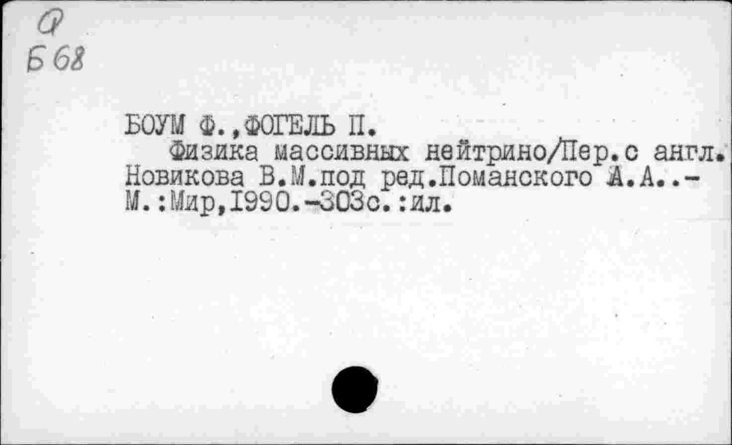 ﻿(?
Б 63
БОУМ Ф., ФОГЕЛЬ П.
Физика массивных нейтрино/Пер.с англ.
Новикова В.М.под ред.Поманского Я.А.
М.:Мир,1990.-303с.:ил.